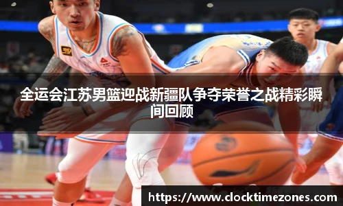 全运会江苏男篮迎战新疆队争夺荣誉之战精彩瞬间回顾