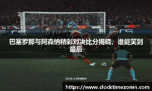 巴塞罗那与阿森纳精彩对决比分揭晓，谁能笑到最后